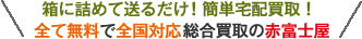 箱に詰めて送るだけ! 簡単宅配買取！ 全て無料で全国対応総合買取の赤富士屋